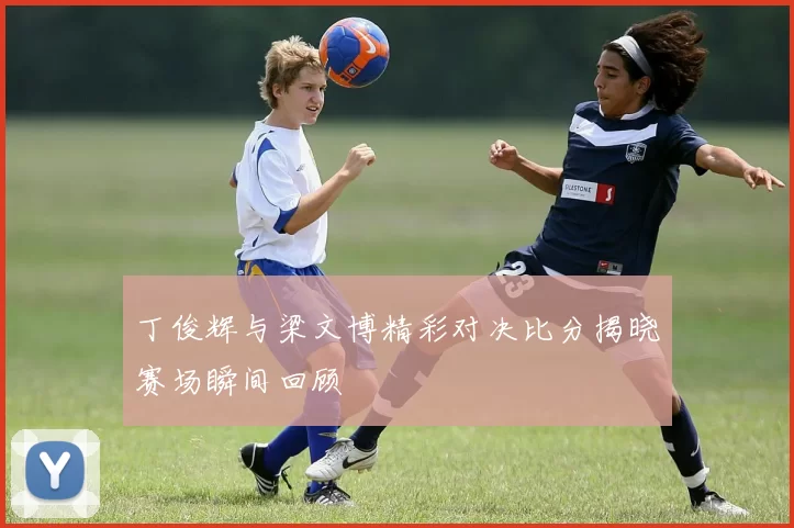 丁俊辉与梁文博精彩对决比分揭晓赛场瞬间回顾