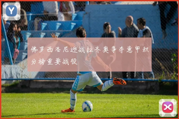 佛罗西洛尼迎战拉齐奥争夺意甲积分榜重要战役