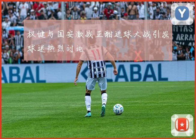 权健与国安激战正酣进球大战引发球迷热烈讨论