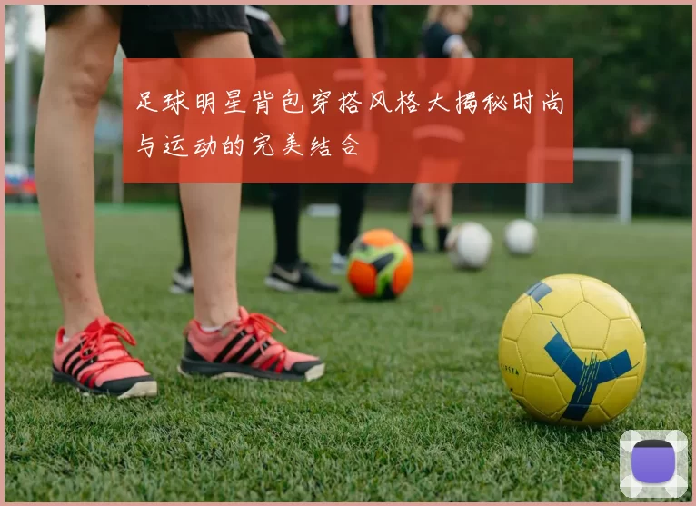 足球明星背包穿搭风格大揭秘时尚与运动的完美结合