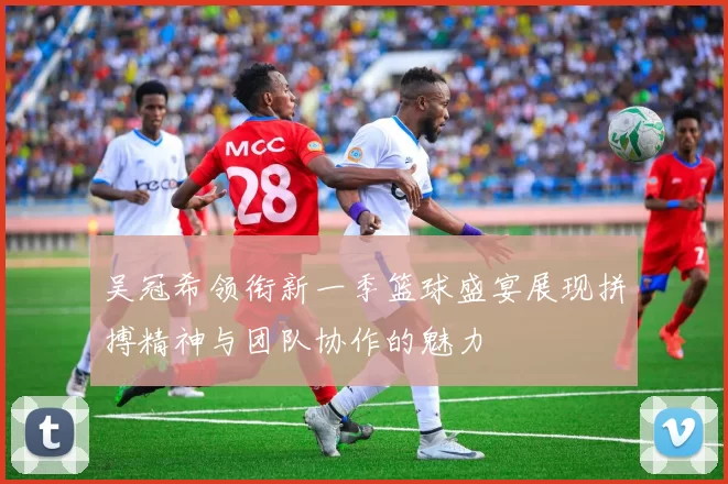 吴冠希领衔新一季篮球盛宴展现拼搏精神与团队协作的魅力