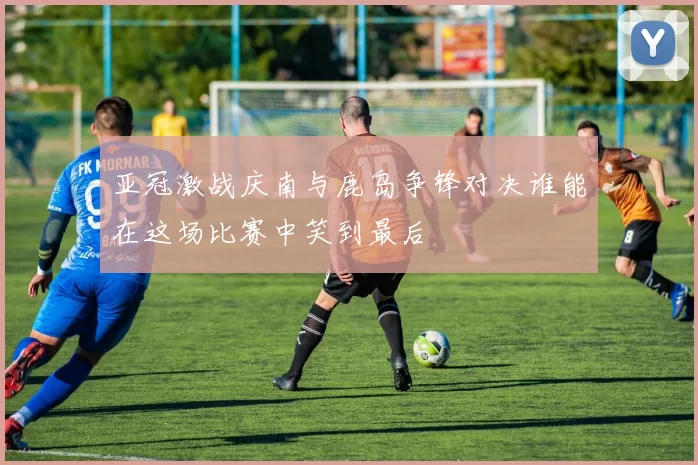 亚冠激战庆南与鹿岛争锋对决谁能在这场比赛中笑到最后