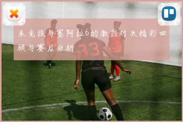 米竞技与塞阿拉6的激烈对决精彩回顾与赛后分析