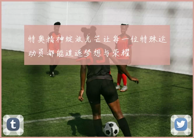 特奥精神绽放光芒让每一位特殊运动员都能追逐梦想与荣耀