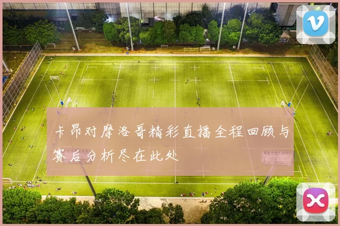 卡昂对摩洛哥精彩直播全程回顾与赛后分析尽在此处