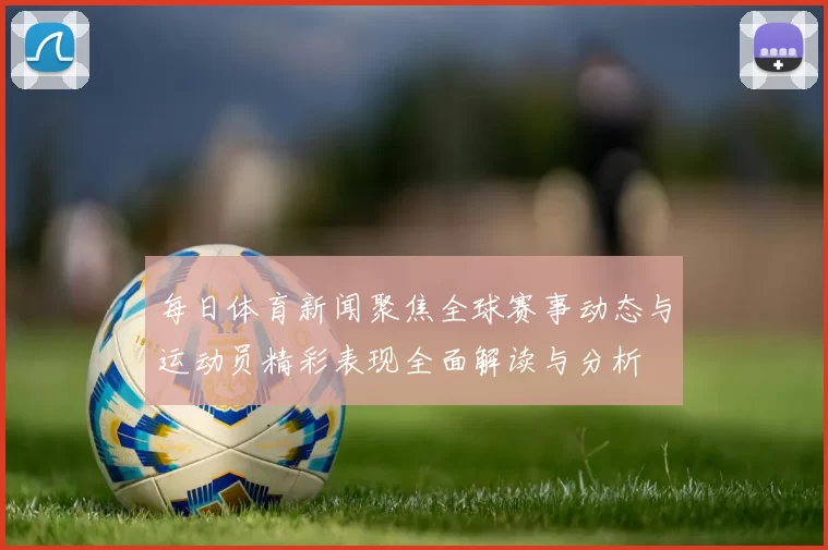 每日体育新闻聚焦全球赛事动态与运动员精彩表现全面解读与分析
