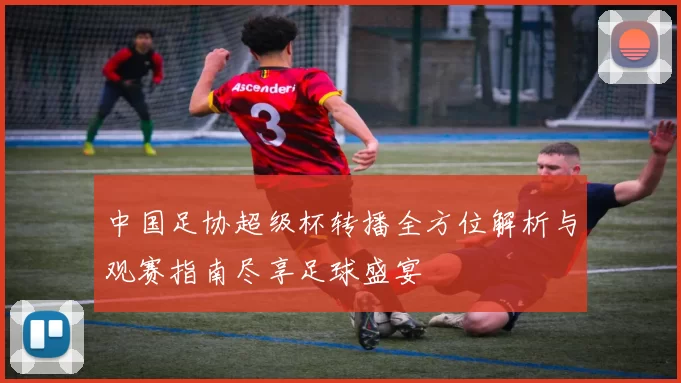 中国足协超级杯转播全方位解析与观赛指南尽享足球盛宴