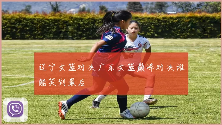 辽宁女篮对决广东女篮巅峰对决谁能笑到最后