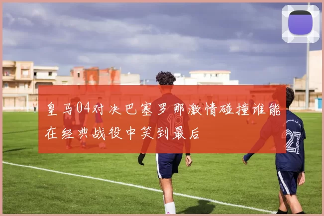 皇马04对决巴塞罗那激情碰撞谁能在经典战役中笑到最后